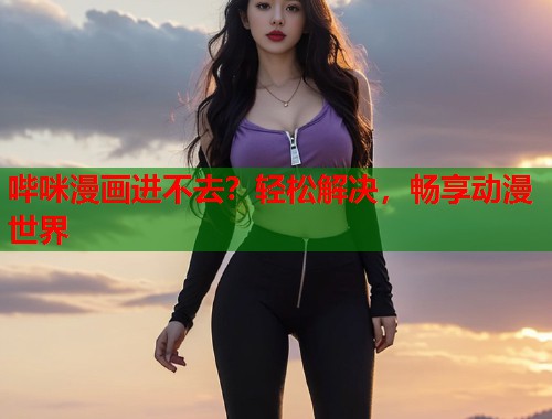 哔咪漫画进不去？轻松解决，畅享动漫世界