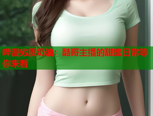 哔漫劣质奶油：酷哥主播的甜蜜日常等你来看
