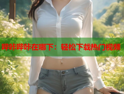 哔咔哔咔在哪下：轻松下载热门视频