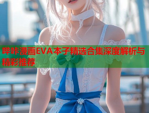 哔咔漫画EVA本子精选合集深度解析与精彩推荐
