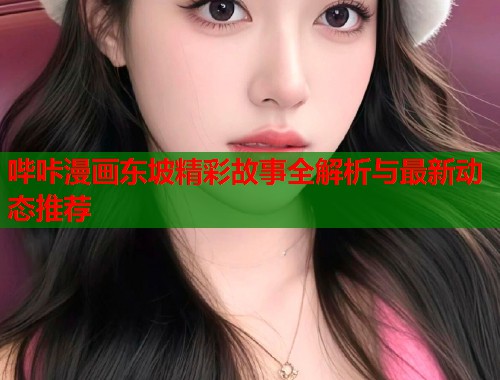 哔咔漫画东坡精彩故事全解析与最新动态推荐